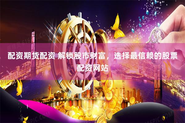 配资期货配资 解锁股市财富，选择最信赖的股票配资网站